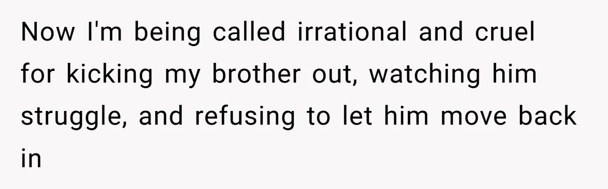She Kicks Brother Out After He Steals Her Piano, Now Family Calls Her Cruel Now I'm being called irrational and cruel for kicking my brother out, watching him struggle, and refusing to let him move back in