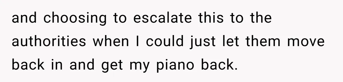 She Kicks Brother Out After He Steals Her Piano, Now Family Calls Her Cruel and choosing to escalate this to the authorities when I could just let them move back in and get my piano back.
