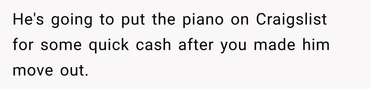 She Kicks Brother Out After He Steals Her Piano, Now Family Calls Her Cruel He's going to put the piano on Craigslist for some quick cash after you made him move out.