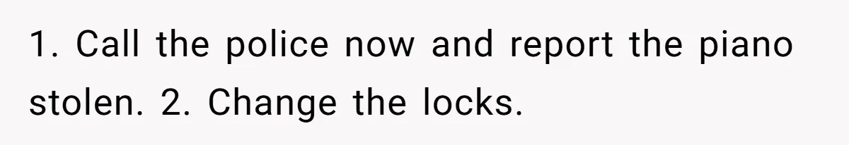 She Kicks Brother Out After He Steals Her Piano, Now Family Calls Her Cruel 1. Call the police now and report the piano stolen. 2. Change the locks.