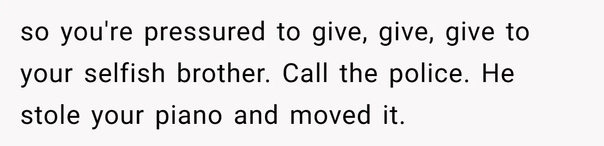 She Kicks Brother Out After He Steals Her Piano, Now Family Calls Her Cruel so you're pressured to give, give, give to your selfish brother. Call the police. He stole your piano and moved it.
