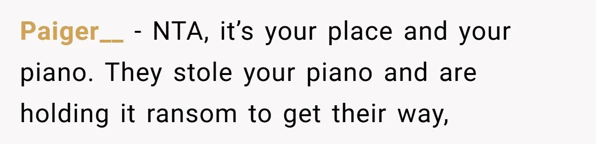 She Kicks Brother Out After He Steals Her Piano, Now Family Calls Her Cruel Paiger__ − NTA, it’s your place and your piano. They stole your piano and are holding it ransom to get their way,