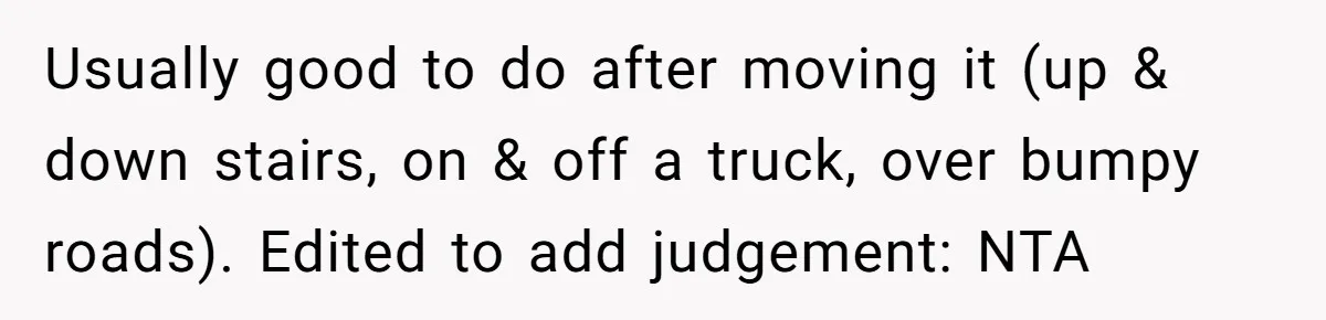 She Kicks Brother Out After He Steals Her Piano, Now Family Calls Her Cruel Usually good to do after moving it (up & down stairs, on & off a truck, over bumpy roads). Edited to add judgement: NTA