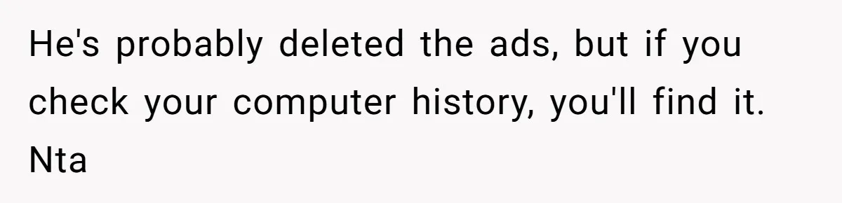 She Kicks Brother Out After He Steals Her Piano, Now Family Calls Her Cruel He's probably deleted the ads, but if you check your computer history, you'll find it. Nta