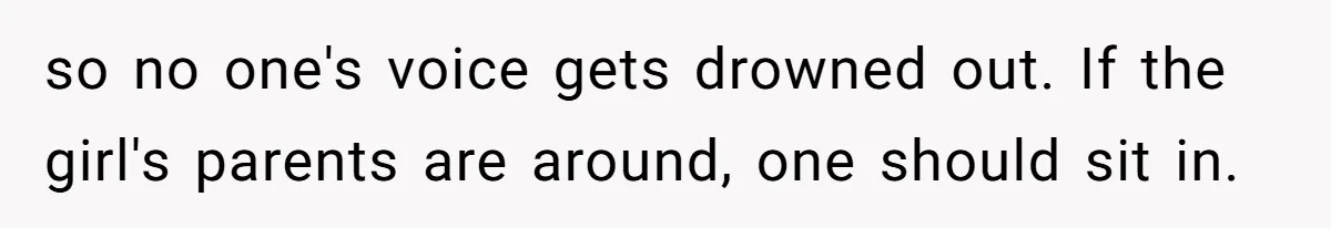 so no one's voice gets drowned out. If the girl's parents are around, one should sit in.