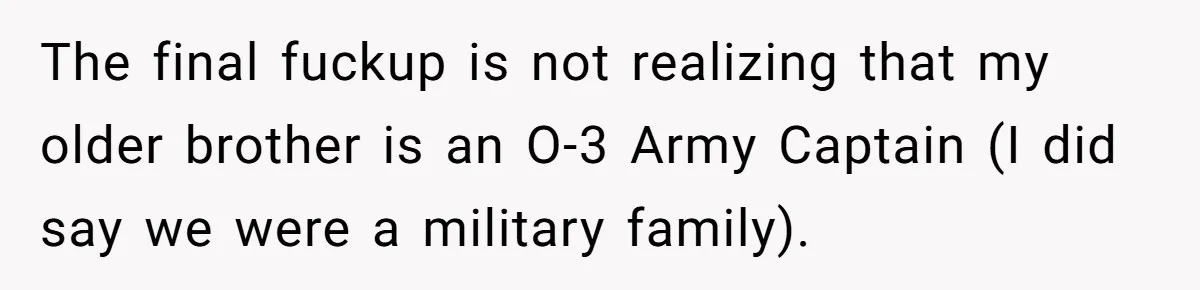 Man Tries to Flex Rank on Veteran, Walks Straight Into Trouble The final fuckup is not realizing that my older brother is an O-3 Army Captain (I did say we were a military family).