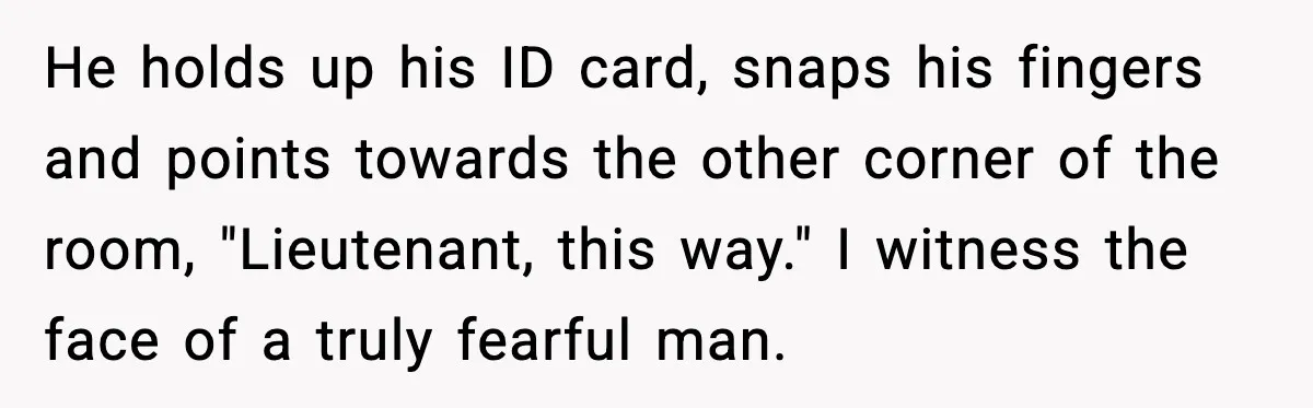 Man Tries to Flex Rank on Veteran, Walks Straight Into Trouble He holds up his ID card, snaps his fingers and points towards the other corner of the room, "Lieutenant, this way." I witness the face of a truly fearful man.