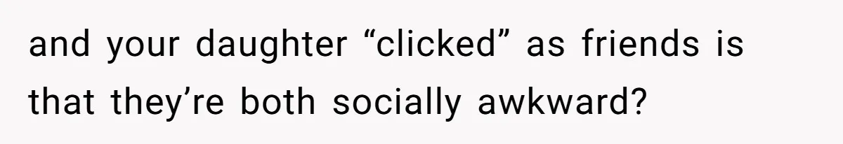 and your daughter “clicked” as friends is that they’re both socially awkward?