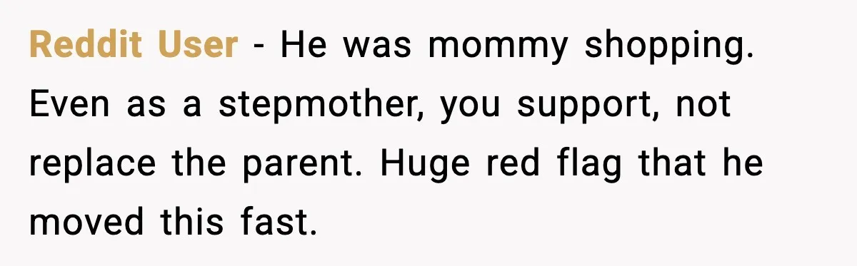 Reddit User - He was mommy shopping. Even as a stepmother, you support, not replace the parent. Huge red flag that he moved this fast.