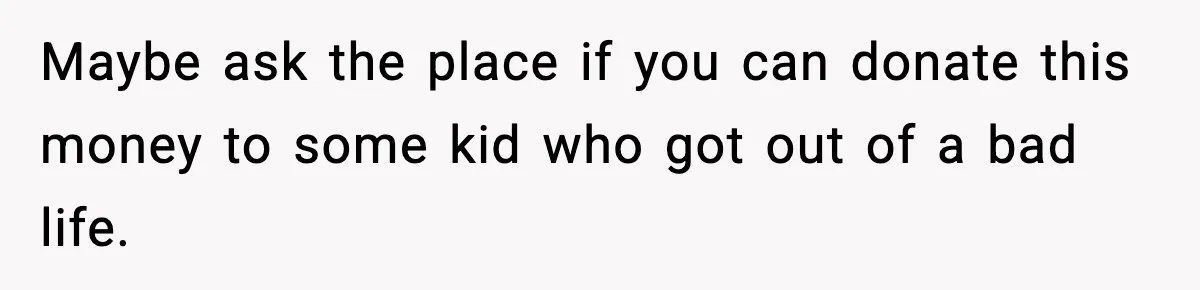 Maybe ask the place if you can donate this money to some kid who got out of a bad life.