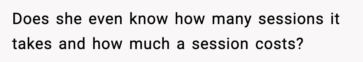 Does she even know how many sessions it takes and how much a session costs?