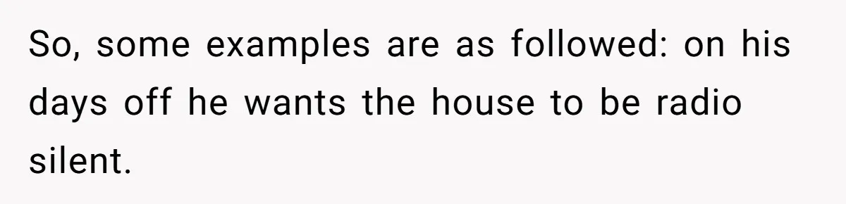 Man Gets Assistant Manager Promotion And Starts Treating Family Like Servants, Wife Finally Calls Him Out So, some examples are as followed: on his days off he wants the house to be radio silent.