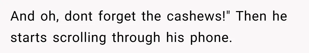Man Gets Assistant Manager Promotion And Starts Treating Family Like Servants, Wife Finally Calls Him Out And oh, dont forget the cashews!" Then he starts scrolling through his phone.