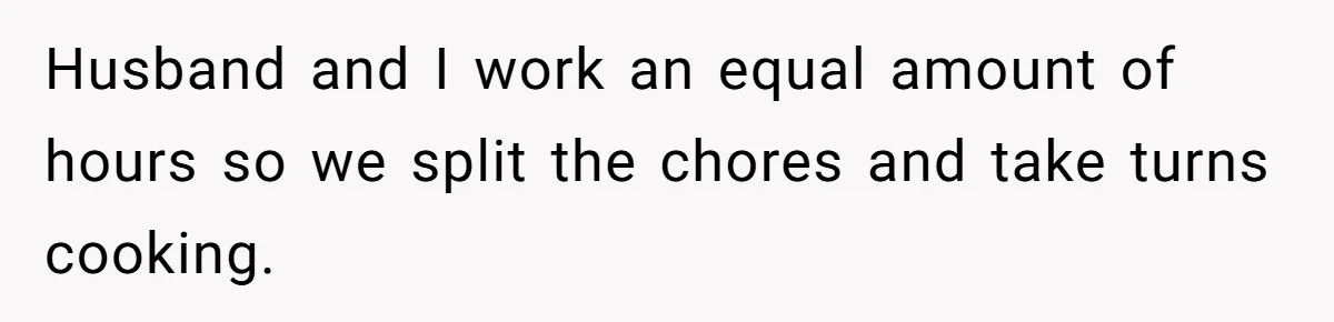 Man Gets Assistant Manager Promotion And Starts Treating Family Like Servants, Wife Finally Calls Him Out Husband and I work an equal amount of hours so we split the chores and take turns cooking.