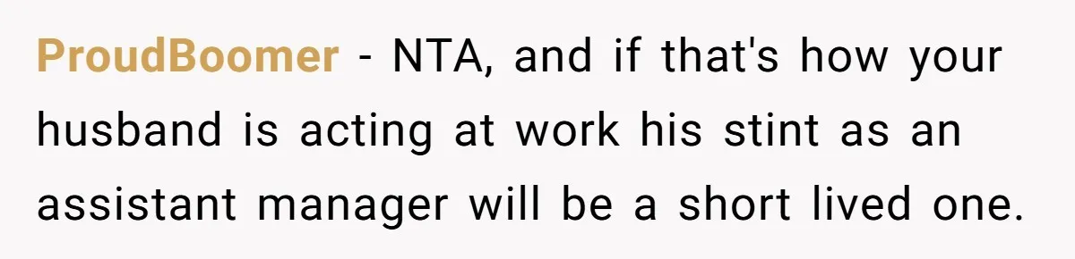 Man Gets Assistant Manager Promotion And Starts Treating Family Like Servants, Wife Finally Calls Him Out ProudBoomer − NTA, and if that's how your husband is acting at work his stint as an assistant manager will be a short lived one.