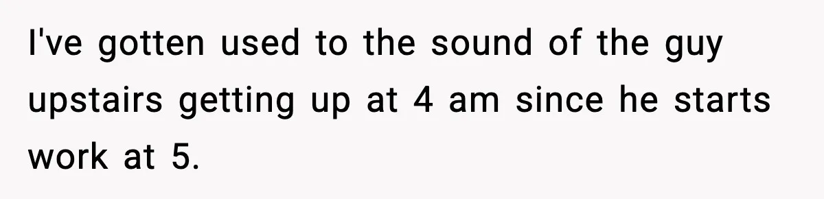 Woman Gets Frustrated With Boyfriend Complaining About Her Budget Apartment And Calls Him Out For Being Out Of Touch I've gotten used to the sound of the guy upstairs getting up at 4 am since he starts work at 5.