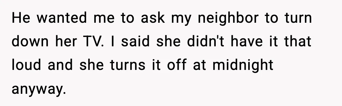 Woman Gets Frustrated With Boyfriend Complaining About Her Budget Apartment And Calls Him Out For Being Out Of Touch He wanted me to ask my neighbor to turn down her TV. I said she didn't have it that loud and she turns it off at midnight anyway.