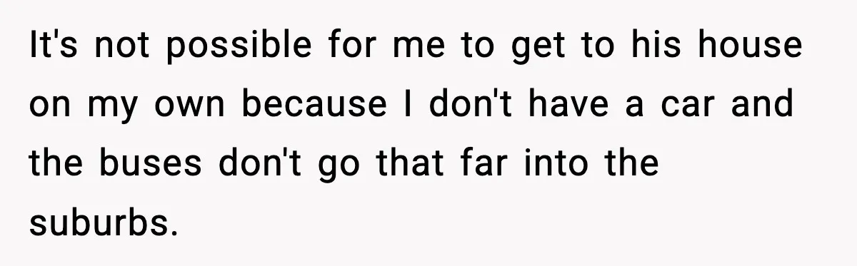 Woman Gets Frustrated With Boyfriend Complaining About Her Budget Apartment And Calls Him Out For Being Out Of Touch It's not possible for me to get to his house on my own because I don't have a car and the buses don't go that far into the suburbs.