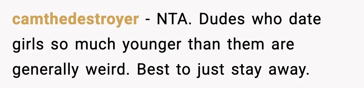 Woman Gets Frustrated With Boyfriend Complaining About Her Budget Apartment And Calls Him Out For Being Out Of Touch camthedestroyer − NTA. Dudes who date girls so much younger than them are generally weird. Best to just stay away.