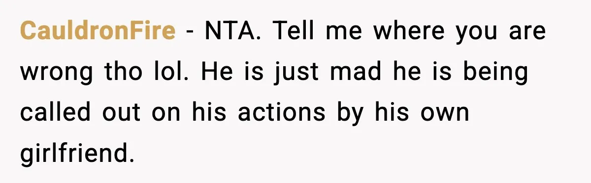 Woman Gets Frustrated With Boyfriend Complaining About Her Budget Apartment And Calls Him Out For Being Out Of Touch CauldronFire − NTA. Tell me where you are wrong tho lol. He is just mad he is being called out on his actions by his own girlfriend.