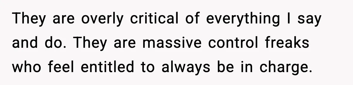 They are overly critical of everything I say and do. They are massive control freaks who feel entitled to always be in charge.