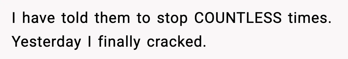 I have told them to stop COUNTLESS times. Yesterday I finally cracked.