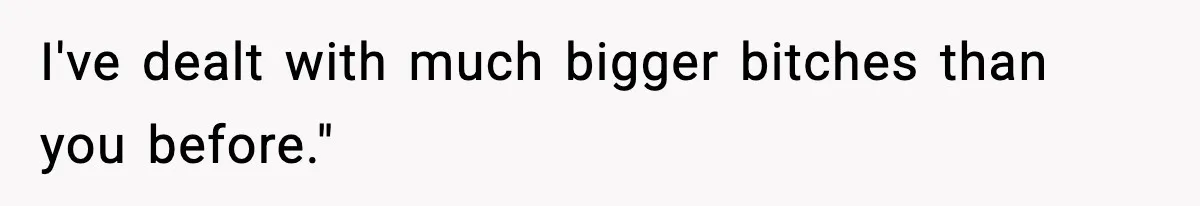 I've dealt with much bigger bitches than you before."