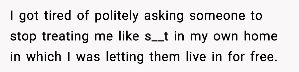 I got tired of politely asking someone to stop treating me like s__t in my own home in which I was letting them live in for free.