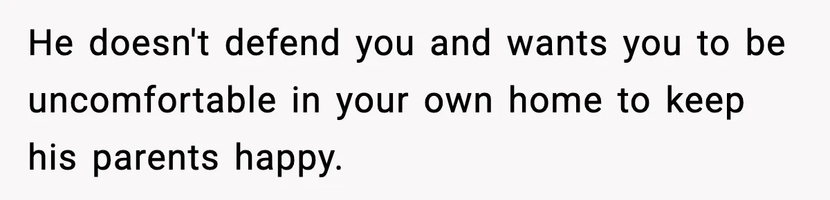 He doesn't defend you and wants you to be uncomfortable in your own home to keep his parents happy.