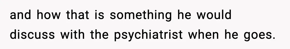 and how that is something he would discuss with the psychiatrist when he goes.