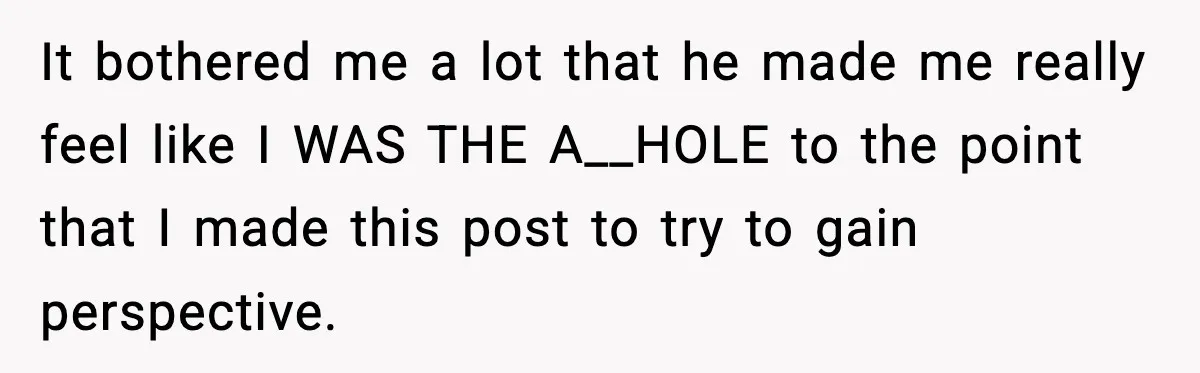 It bothered me a lot that he made me really feel like I WAS THE A__HOLE to the point that I made this post to try to gain perspective.