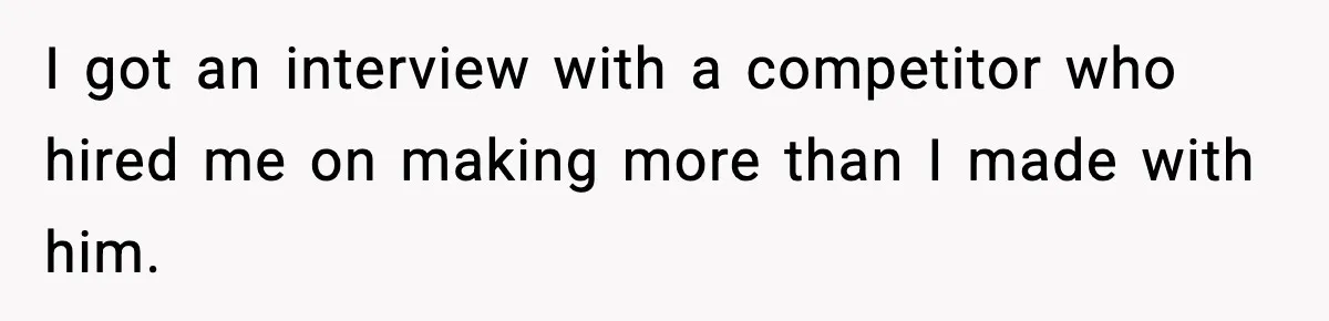 I got an interview with a competitor who hired me on making more than I made with him.