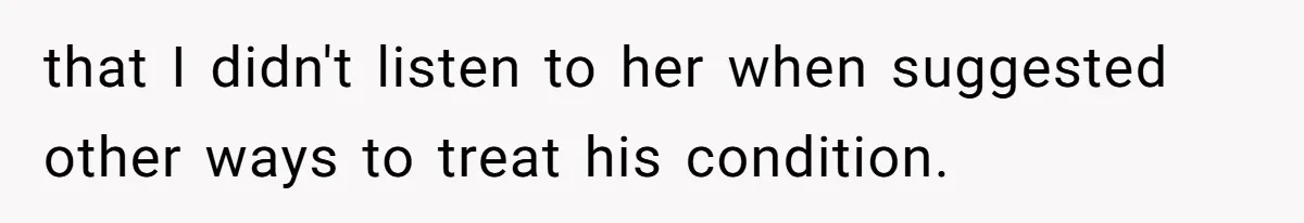that I didn't listen to her when suggested other ways to treat his condition.