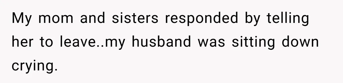 My mom and sisters responded by telling her to leave..my husband was sitting down crying.