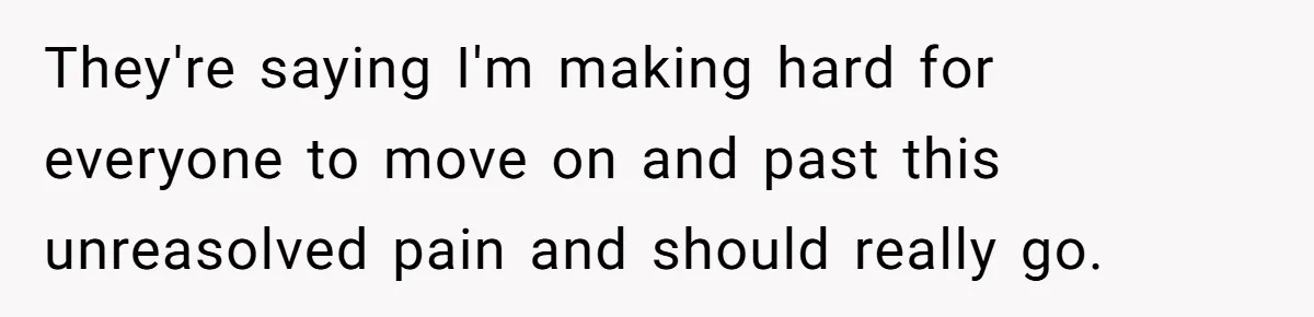 They're saying I'm making hard for everyone to move on and past this unreasolved pain and should really go.