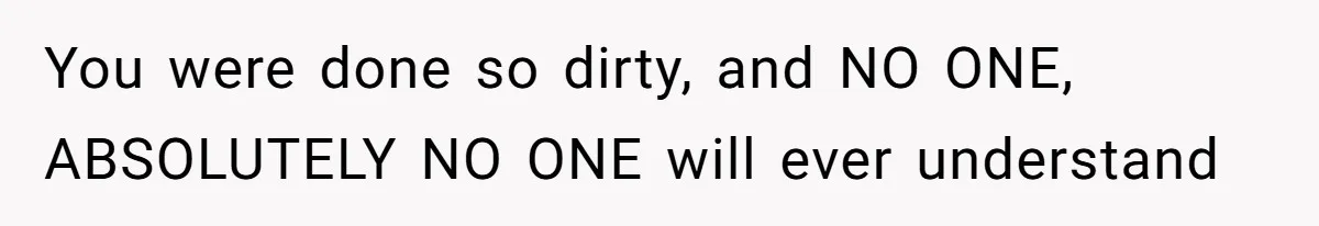 You were done so dirty, and NO ONE, ABSOLUTELY NO ONE will ever understand