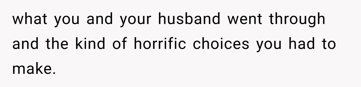 what you and your husband went through and the kind of horrific choices you had to make.