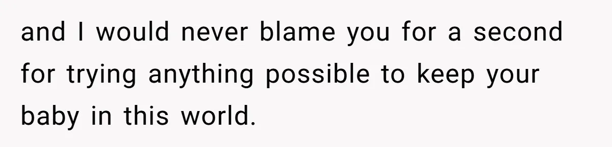 and I would never blame you for a second for trying anything possible to keep your baby in this world.