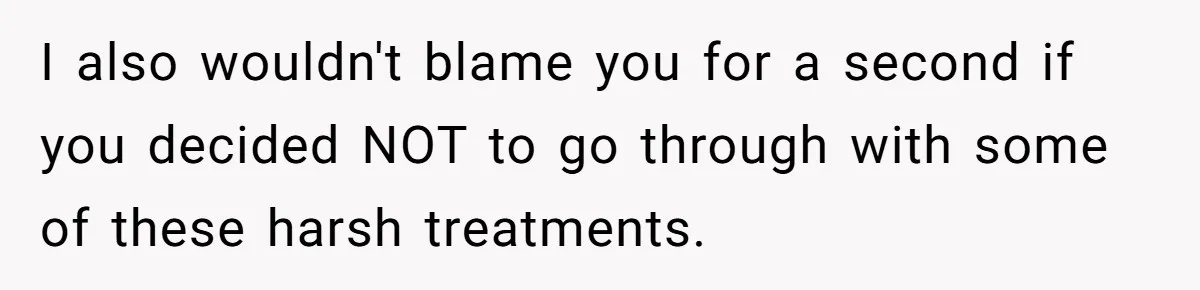 I also wouldn't blame you for a second if you decided NOT to go through with some of these harsh treatments.