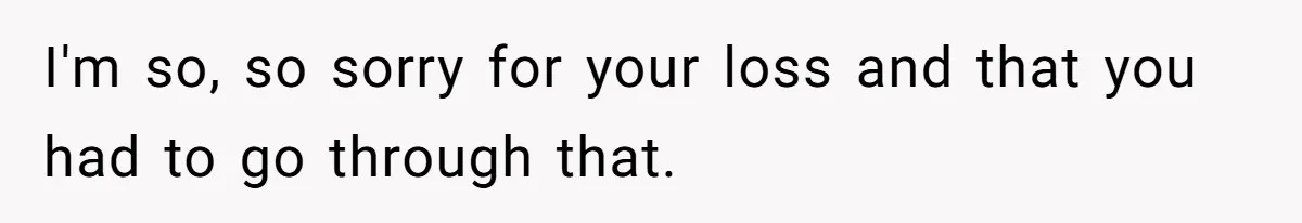 I'm so, so sorry for your loss and that you had to go through that.