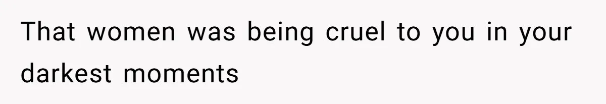That women was being cruel to you in your darkest moments