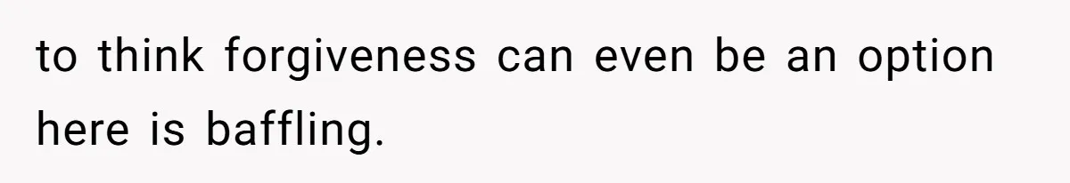 to think forgiveness can even be an option here is baffling.