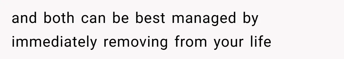 and both can be best managed by immediately removing from your life