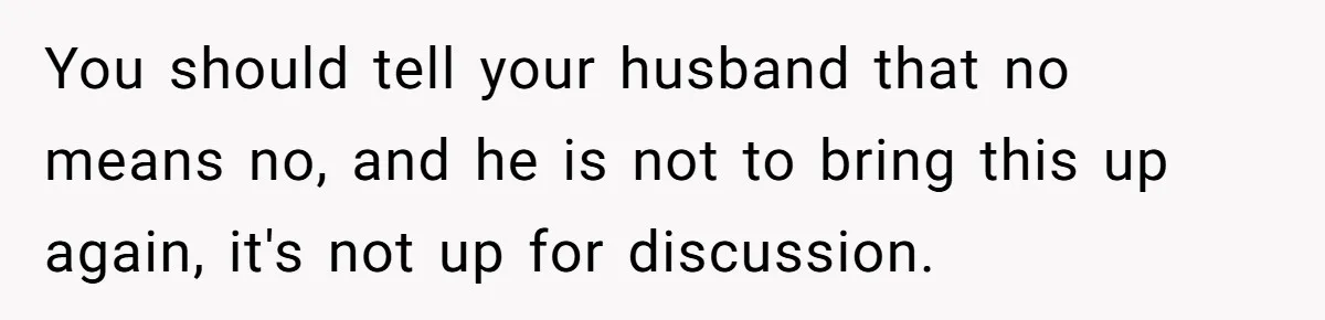You should tell your husband that no means no, and he is not to bring this up again, it's not up for discussion.