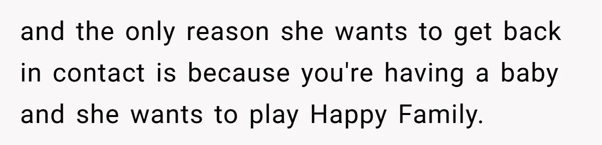 and the only reason she wants to get back in contact is because you're having a baby and she wants to play Happy Family.