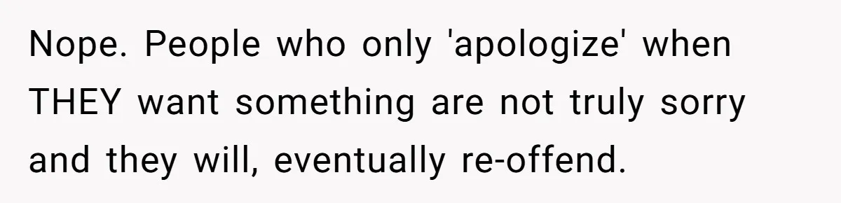 Nope. People who only 'apologize' when THEY want something are not truly sorry and they will, eventually re-offend.