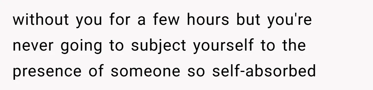 without you for a few hours but you're never going to subject yourself to the presence of someone so self-absorbed