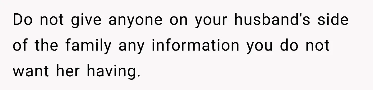 Do not give anyone on your husband's side of the family any information you do not want her having.