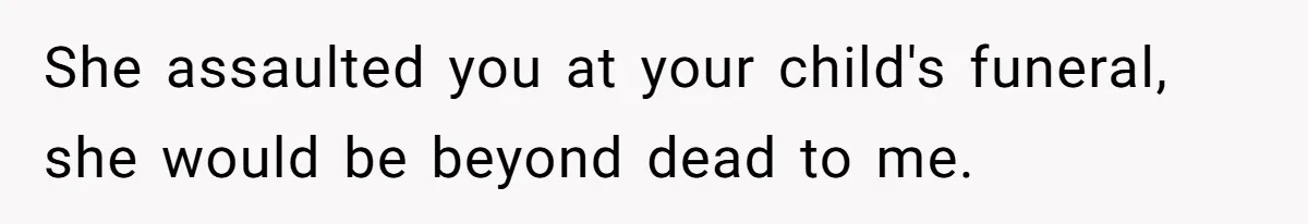 She assaulted you at your child's funeral, she would be beyond dead to me.