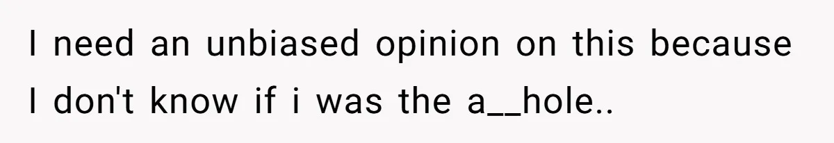 I need an unbiased opinion on this because I don't know if i was the a__hole..